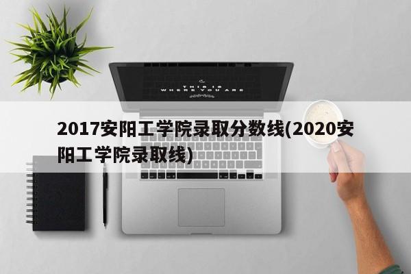 2017安阳工学院录取分数线(2020安阳工学院录取线)