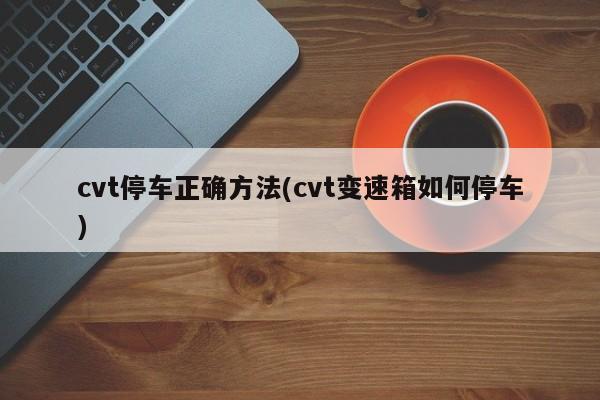 cvt停车正确方法(cvt变速箱如何停车)
