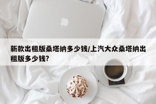 新款出租版桑塔纳多少钱/上汽大众桑塔纳出租版多少钱?
