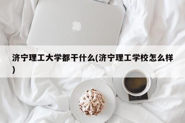济宁理工大学都干什么(济宁理工学校怎么样)