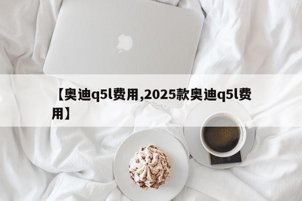 【奥迪q5l费用,2025款奥迪q5l费用】