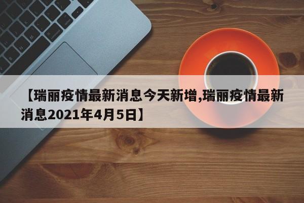 【瑞丽疫情最新消息今天新增,瑞丽疫情最新消息2021年4月5日】