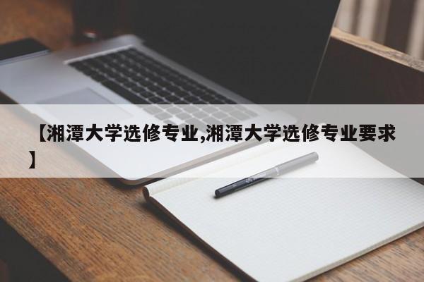 【湘潭大学选修专业,湘潭大学选修专业要求】