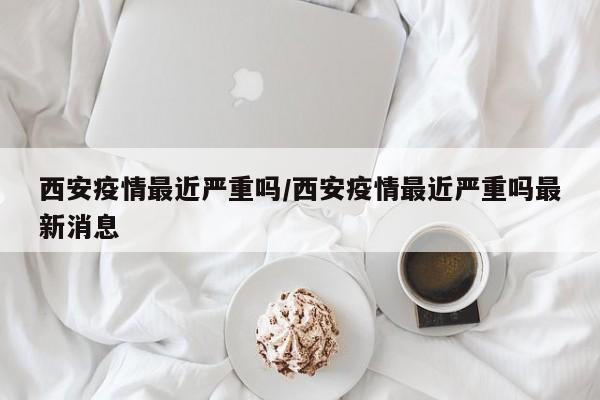 西安疫情最近严重吗/西安疫情最近严重吗最新消息