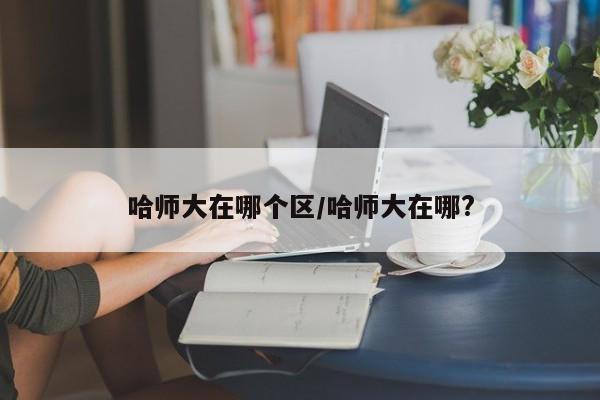 哈师大在哪个区/哈师大在哪?