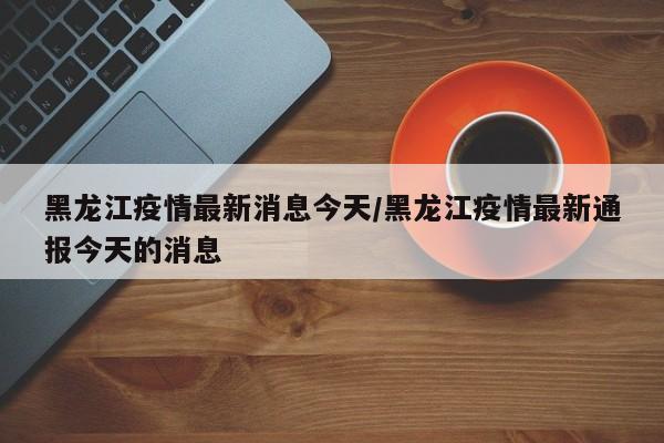黑龙江疫情最新消息今天/黑龙江疫情最新通报今天的消息