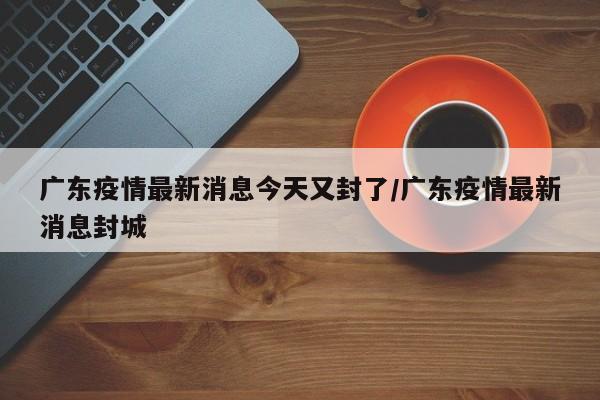 广东疫情最新消息今天又封了/广东疫情最新消息封城