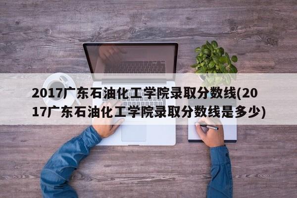 2017广东石油化工学院录取分数线(2017广东石油化工学院录取分数线是多少)