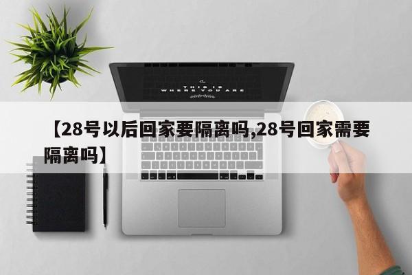 【28号以后回家要隔离吗,28号回家需要隔离吗】