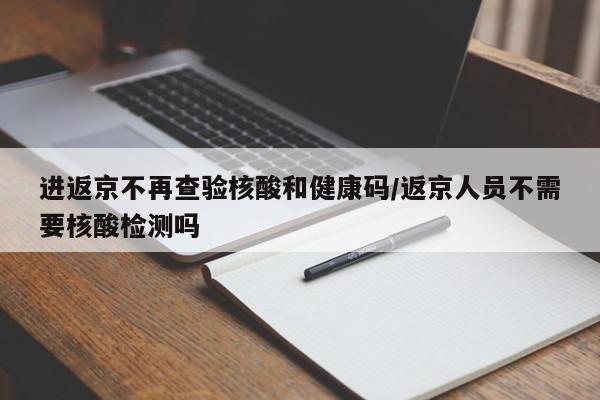 进返京不再查验核酸和健康码/返京人员不需要核酸检测吗