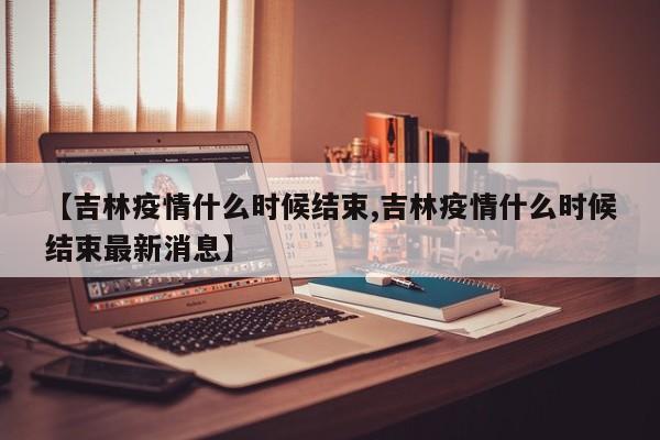【吉林疫情什么时候结束,吉林疫情什么时候结束最新消息】