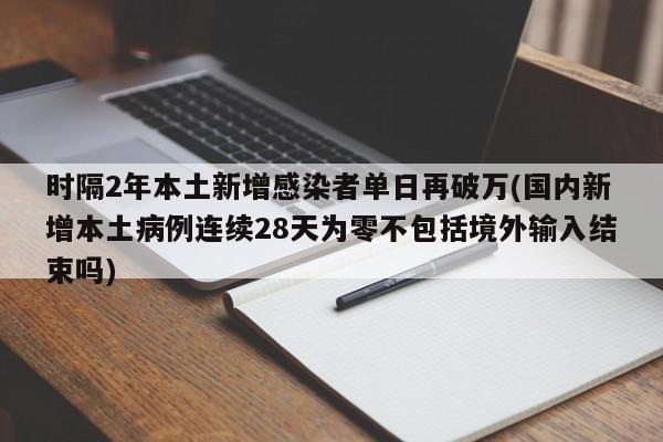 时隔2年本土新增感染者单日再破万(国内新增本土病例连续28天为零不包括境外输入结束吗)