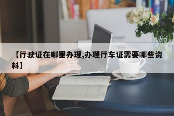 【行驶证在哪里办理,办理行车证需要哪些资料】