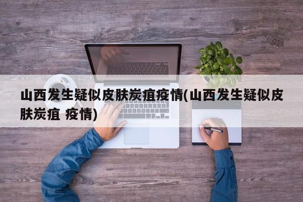 山西发生疑似皮肤炭疽疫情(山西发生疑似皮肤炭疽 疫情)