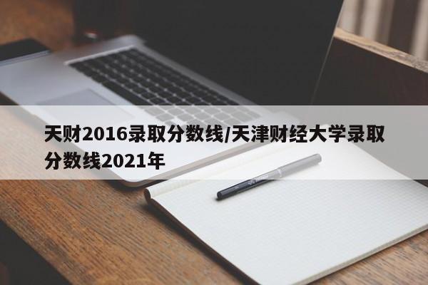 天财2016录取分数线/天津财经大学录取分数线2021年