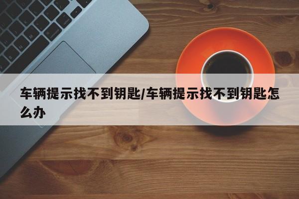 车辆提示找不到钥匙/车辆提示找不到钥匙怎么办