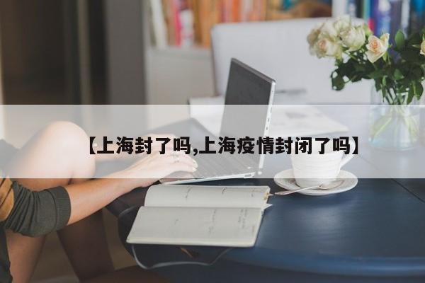 【上海封了吗,上海疫情封闭了吗】