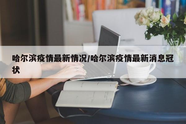 哈尔滨疫情最新情况/哈尔滨疫情最新消息冠状