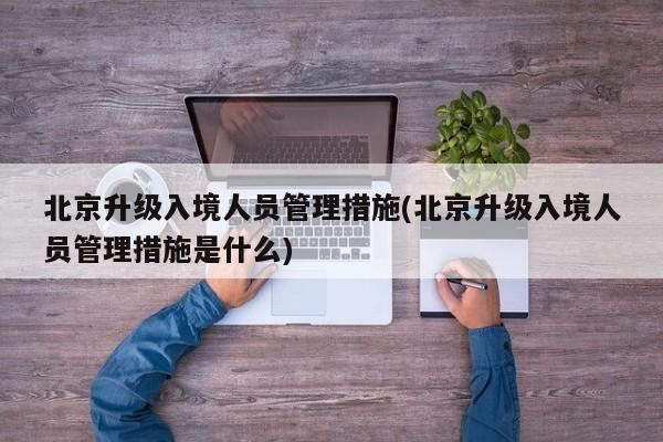 北京升级入境人员管理措施(北京升级入境人员管理措施是什么)