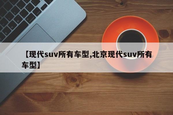 【现代suv所有车型,北京现代suv所有车型】