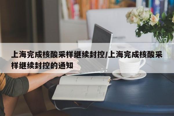 上海完成核酸采样继续封控/上海完成核酸采样继续封控的通知