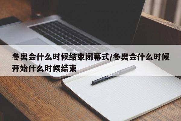 冬奥会什么时候结束闭幕式/冬奥会什么时候开始什么时候结束