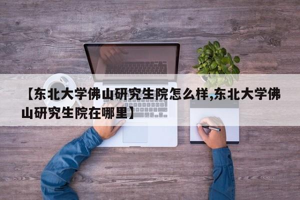 【东北大学佛山研究生院怎么样,东北大学佛山研究生院在哪里】