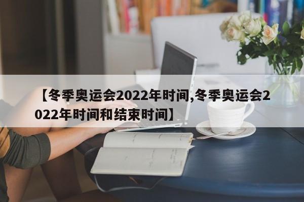 【冬季奥运会2022年时间,冬季奥运会2022年时间和结束时间】