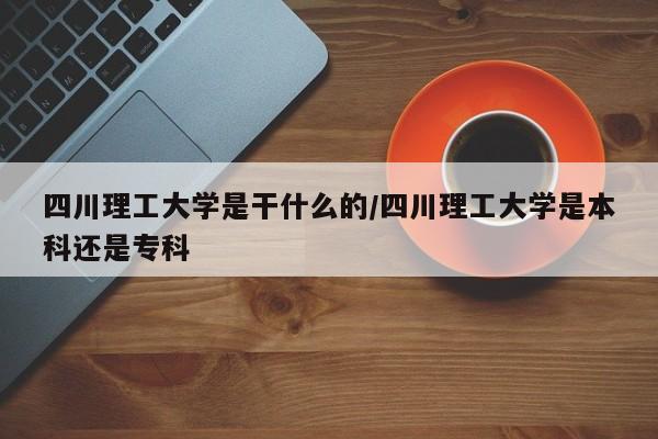 四川理工大学是干什么的/四川理工大学是本科还是专科
