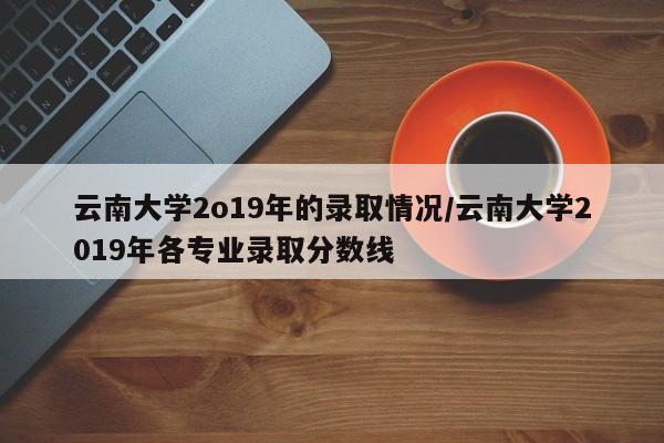 云南大学2o19年的录取情况/云南大学2019年各专业录取分数线
