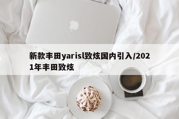 新款丰田yarisl致炫国内引入/2021年丰田致炫