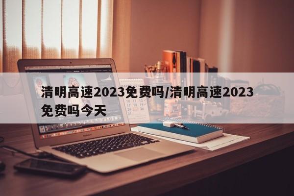 清明高速2023免费吗/清明高速2023免费吗今天