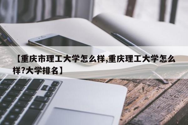 【重庆市理工大学怎么样,重庆理工大学怎么样?大学排名】