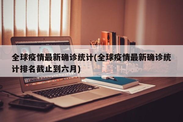 全球疫情最新确诊统计(全球疫情最新确诊统计排名截止到六月)