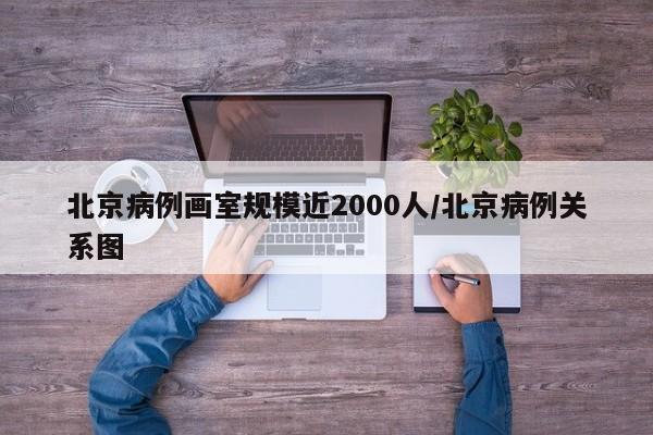北京病例画室规模近2000人/北京病例关系图