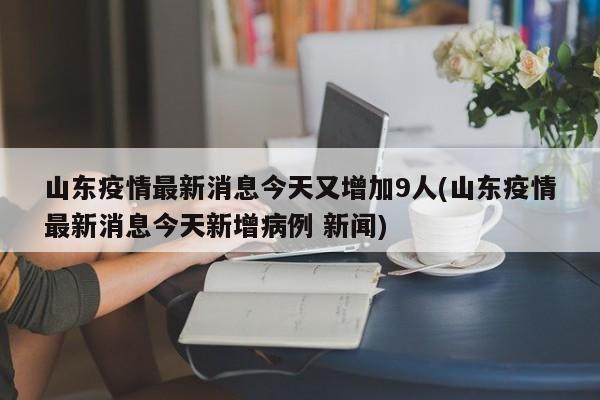 山东疫情最新消息今天又增加9人(山东疫情最新消息今天新增病例 新闻)