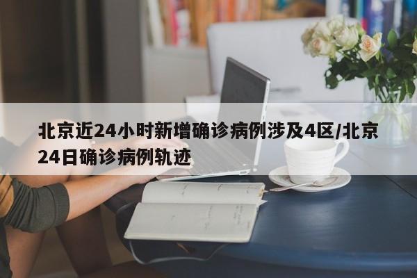 北京近24小时新增确诊病例涉及4区/北京24日确诊病例轨迹