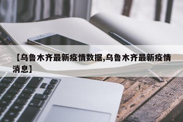 【乌鲁木齐最新疫情数据,乌鲁木齐最新疫情消息】