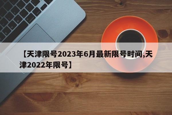 【天津限号2023年6月最新限号时间,天津2022年限号】