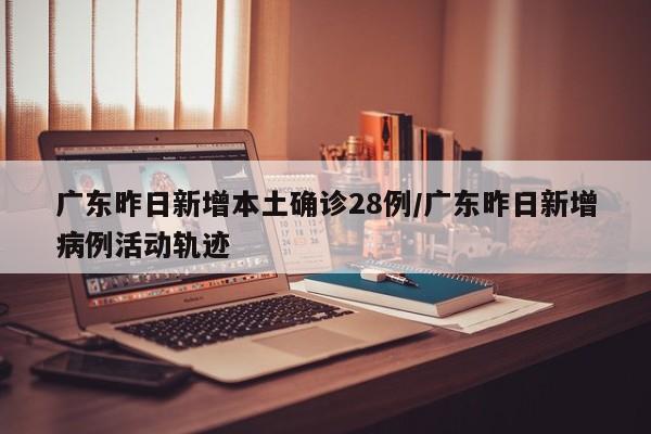 广东昨日新增本土确诊28例/广东昨日新增病例活动轨迹