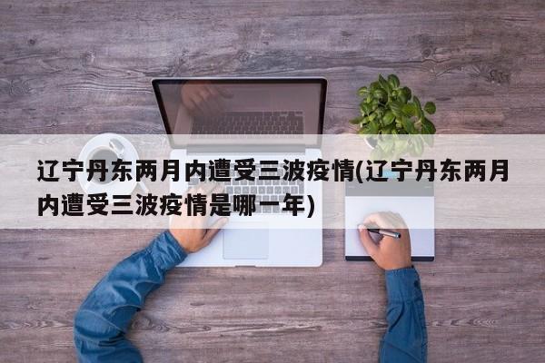辽宁丹东两月内遭受三波疫情(辽宁丹东两月内遭受三波疫情是哪一年)
