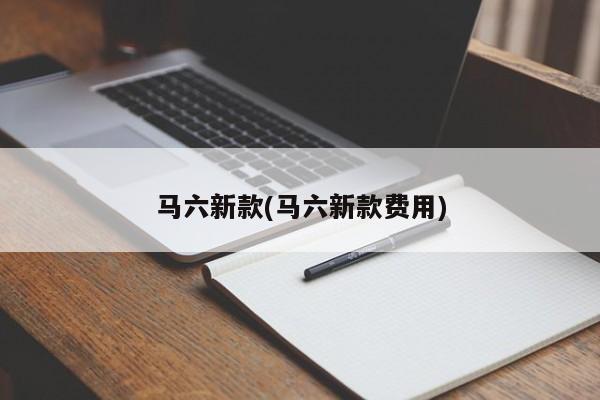 马六新款(马六新款费用)