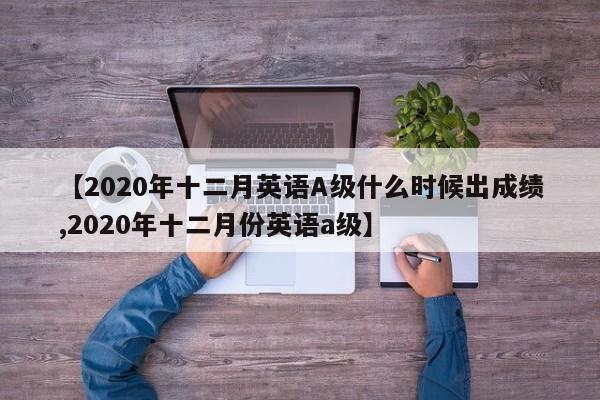 【2020年十二月英语A级什么时候出成绩,2020年十二月份英语a级】