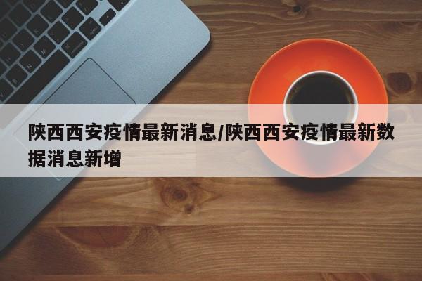 陕西西安疫情最新消息/陕西西安疫情最新数据消息新增