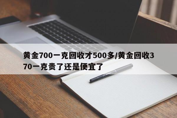 黄金700一克回收才500多/黄金回收370一克贵了还是便宜了