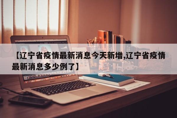 【辽宁省疫情最新消息今天新增,辽宁省疫情最新消息多少例了】