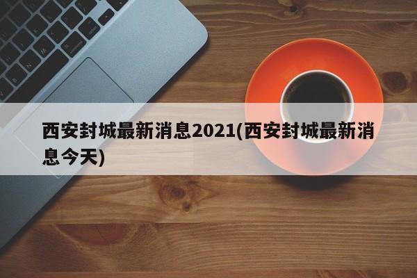 西安封城最新消息2021(西安封城最新消息今天)