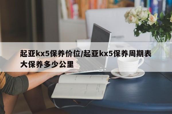 起亚kx5保养价位/起亚kx5保养周期表大保养多少公里