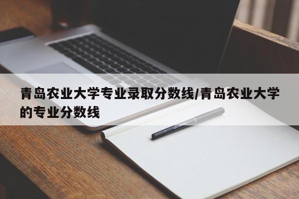 青岛农业大学专业录取分数线/青岛农业大学的专业分数线