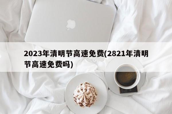 2023年清明节高速免费(2821年清明节高速免费吗)